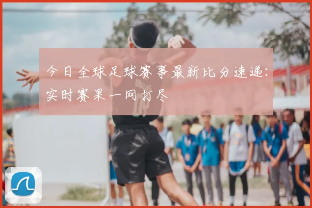 今日全球足球赛事最新比分速递:实时赛果一网打尽