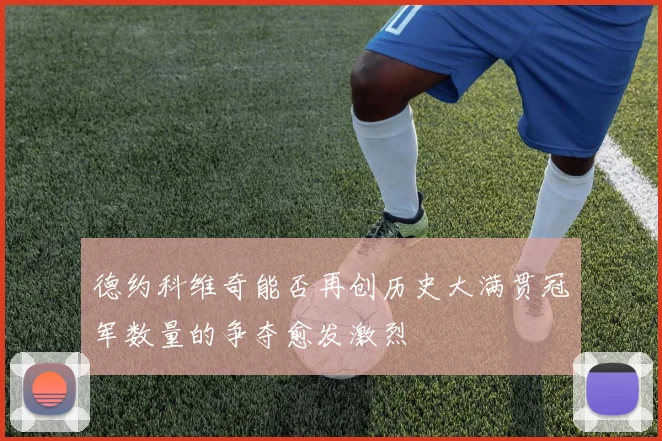 德约科维奇能否再创历史大满贯冠军数量的争夺愈发激烈