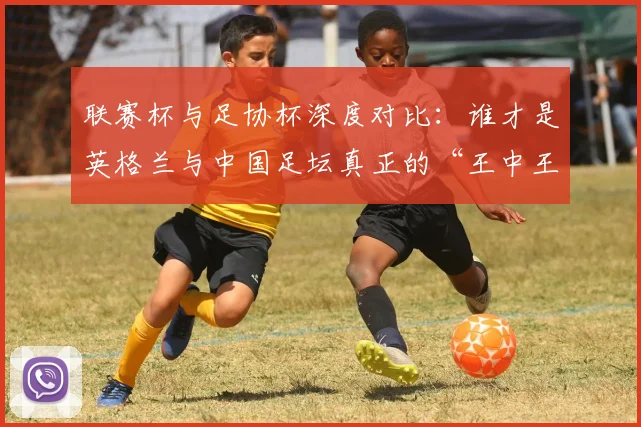 联赛杯与足协杯深度对比:谁才是英格兰与中国足坛真正的“王中王”?