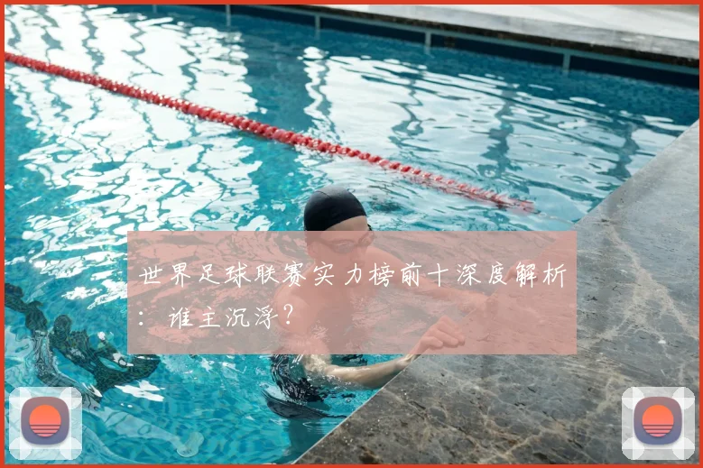 世界足球联赛实力榜前十深度解析:谁主沉浮?