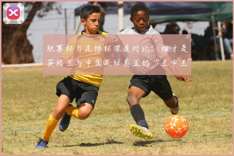 联赛杯与足协杯深度对比:谁才是英格兰与中国足坛真正的“王中王”?