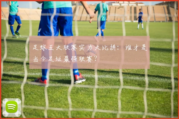 足球五大联赛实力大比拼:谁才是当今足坛最强联赛?