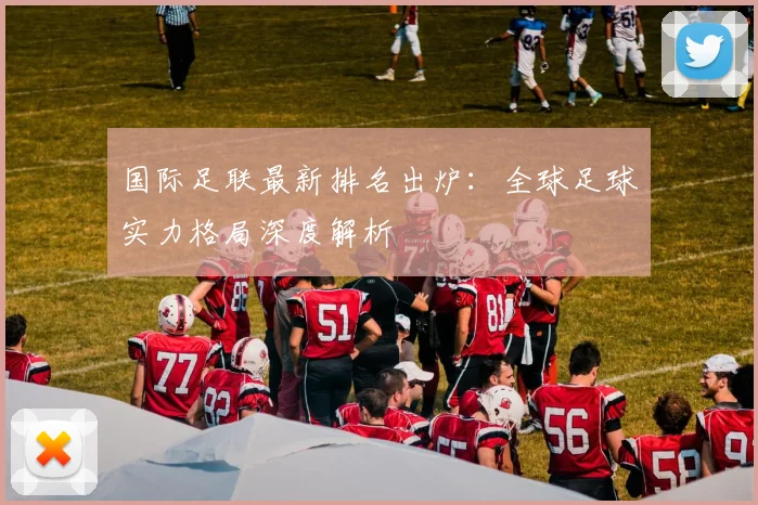 国际足联最新排名出炉：全球足球实力格局深度解析
