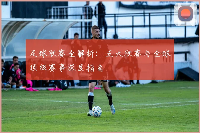足球联赛全解析:五大联赛与全球顶级赛事深度指南