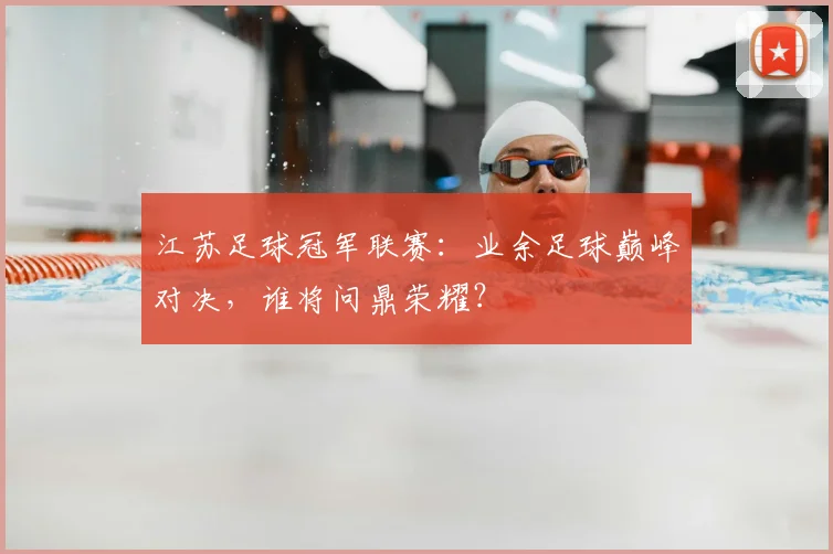 江苏足球冠军联赛：业余足球巅峰对决，谁将问鼎荣耀？