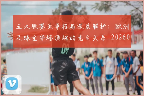 五大联赛竞争格局深度解析：欧洲足球金字塔顶端的竞合关系_20260611141803