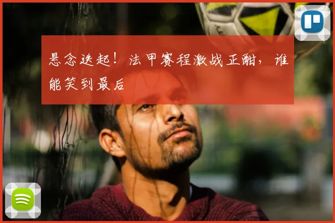 悬念迭起!法甲赛程激战正酣,谁能笑到最后