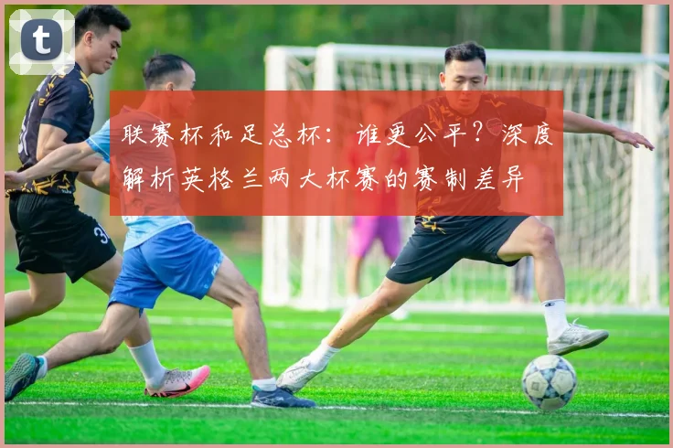 联赛杯和足总杯：谁更公平？深度解析英格兰两大杯赛的赛制差异
