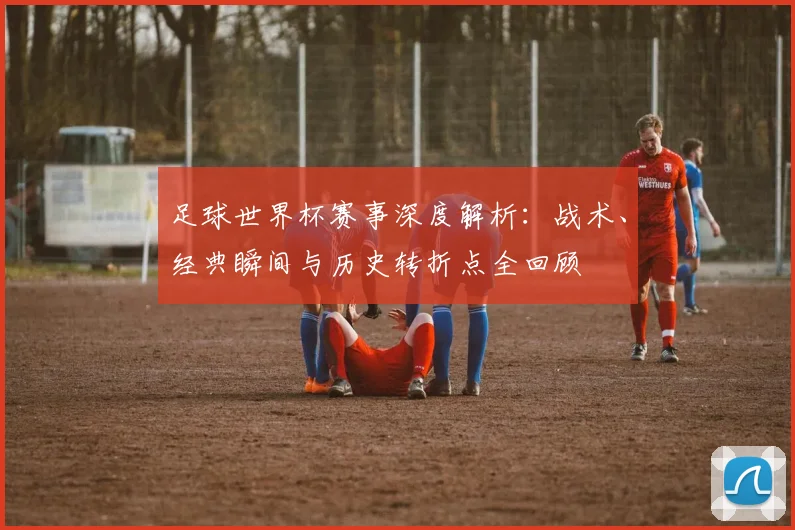 足球世界杯赛事深度解析:战术、经典瞬间与历史转折点全回顾