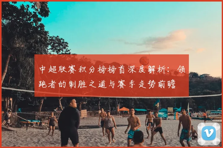 中超联赛积分榜榜首深度解析:领跑者的制胜之道与赛季走势前瞻