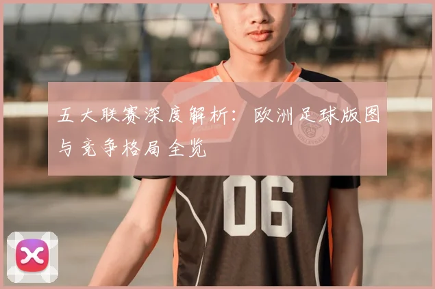 五大联赛深度解析：欧洲足球版图与竞争格局全览