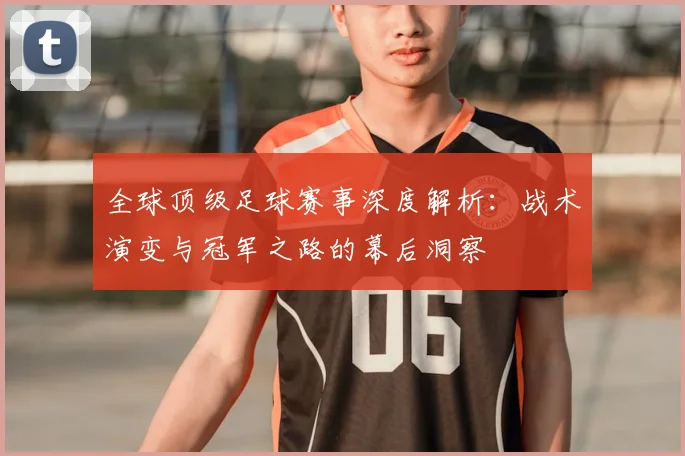 全球顶级足球赛事深度解析：战术演变与冠军之路的幕后洞察