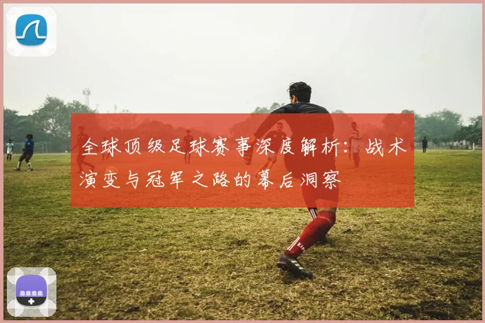 全球顶级足球赛事深度解析：战术演变与冠军之路的幕后洞察