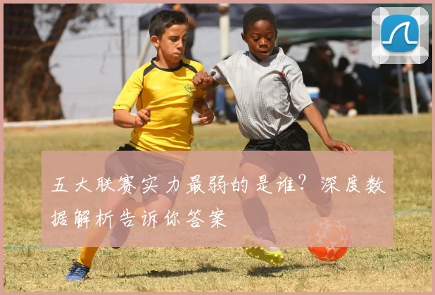 五大联赛实力最弱的是谁？深度数据解析告诉你答案