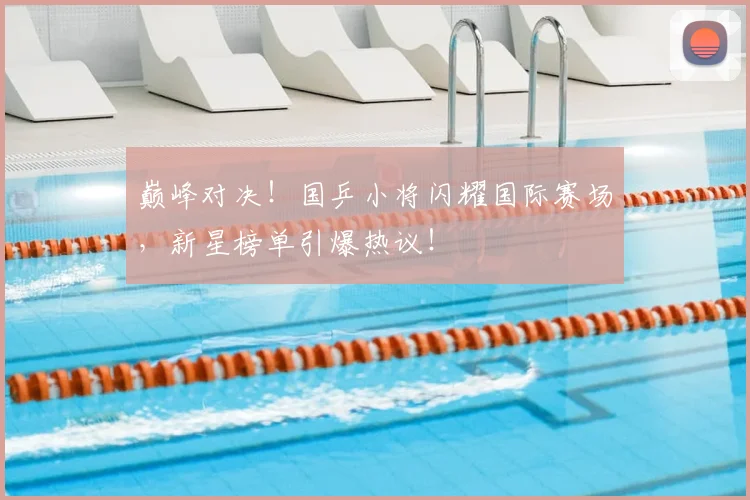 巅峰对决！国乒小将闪耀国际赛场，新星榜单引爆热议！
