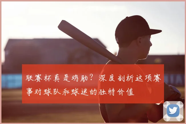 联赛杯真是鸡肋？深度剖析这项赛事对球队和球迷的独特价值